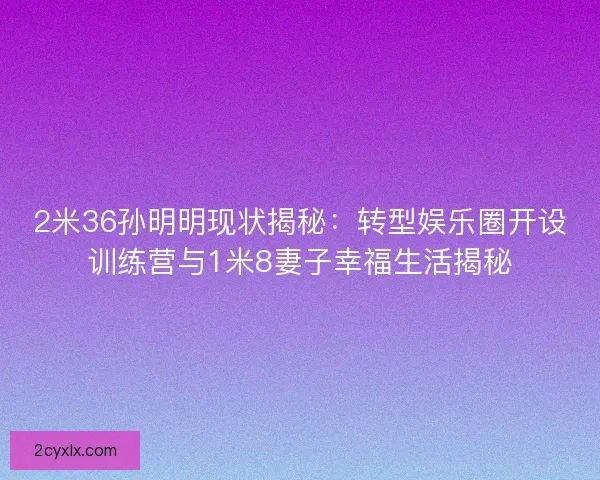 2米36孙明明现状揭秘：转型娱乐圈开设训练营与1米8妻子幸福生活揭秘