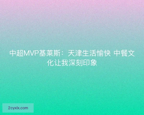 中超MVP基莱斯：天津生活愉快 中餐文化让我深刻印象