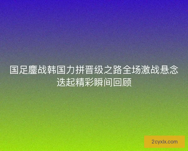 国足鏖战韩国力拼晋级之路全场激战悬念迭起精彩瞬间回顾