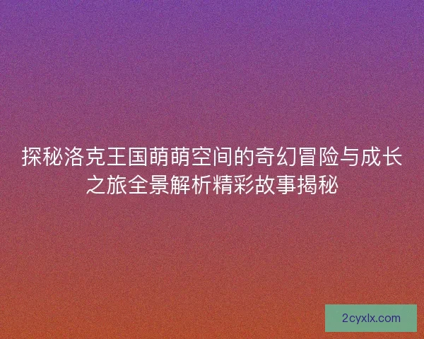探秘洛克王国萌萌空间的奇幻冒险与成长之旅全景解析精彩故事揭秘