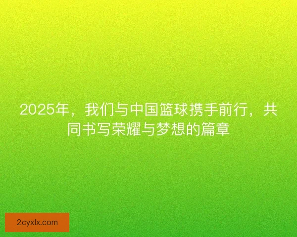 2025年，我们与中国篮球携手前行，共同书写荣耀与梦想的篇章