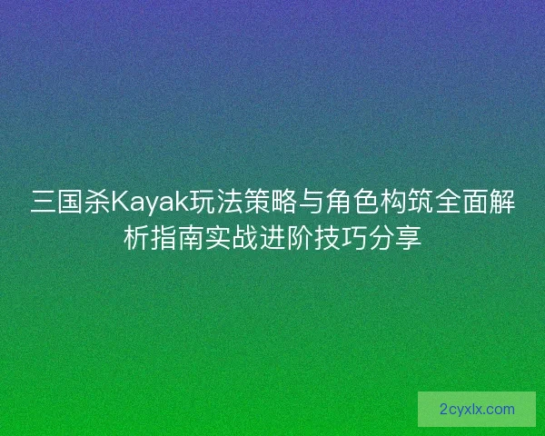 三国杀Kayak玩法策略与角色构筑全面解析指南实战进阶技巧分享