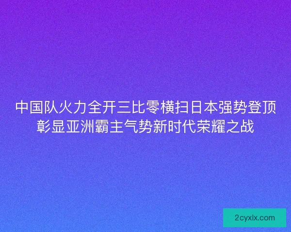 中国队火力全开三比零横扫日本强势登顶彰显亚洲霸主气势新时代荣耀之战