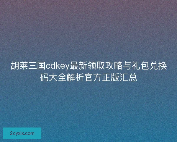 胡莱三国cdkey最新领取攻略与礼包兑换码大全解析官方正版汇总