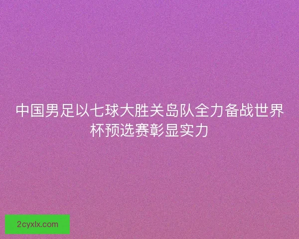 中国男足以七球大胜关岛队全力备战世界杯预选赛彰显实力