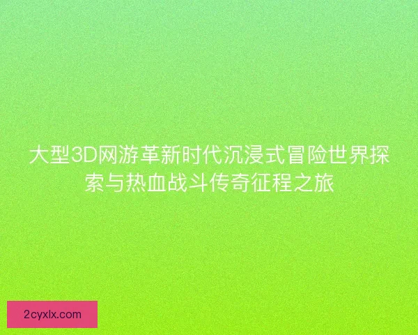 大型3D网游革新时代沉浸式冒险世界探索与热血战斗传奇征程之旅