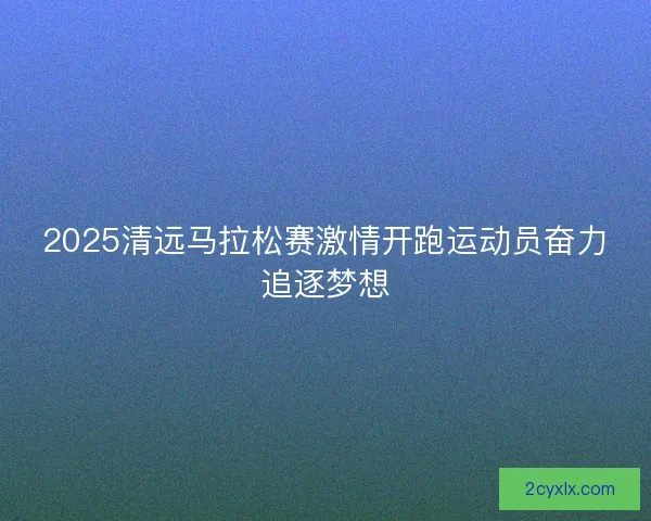 2025清远马拉松赛激情开跑运动员奋力追逐梦想