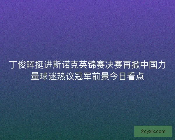 丁俊晖挺进斯诺克英锦赛决赛再掀中国力量球迷热议冠军前景今日看点 丁俊晖挺进斯诺克英锦赛决赛再掀中国力量球迷热议冠军前景今日看点