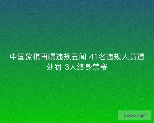 中国象棋再曝违规丑闻 41名违规人员遭处罚 3人终身禁赛