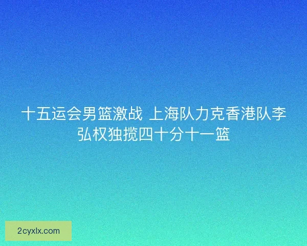十五运会男篮激战 上海队力克香港队李弘权独揽四十分十一篮