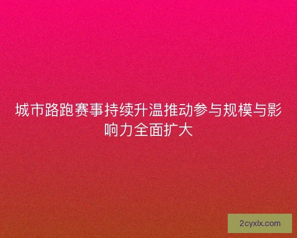 城市路跑赛事持续升温推动参与规模与影响力全面扩大