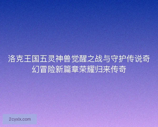 洛克王国五灵神兽觉醒之战与守护传说奇幻冒险新篇章荣耀归来传奇