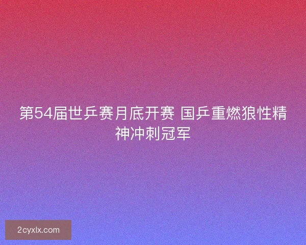 第54届世乒赛月底开赛 国乒重燃狼性精神冲刺冠军
