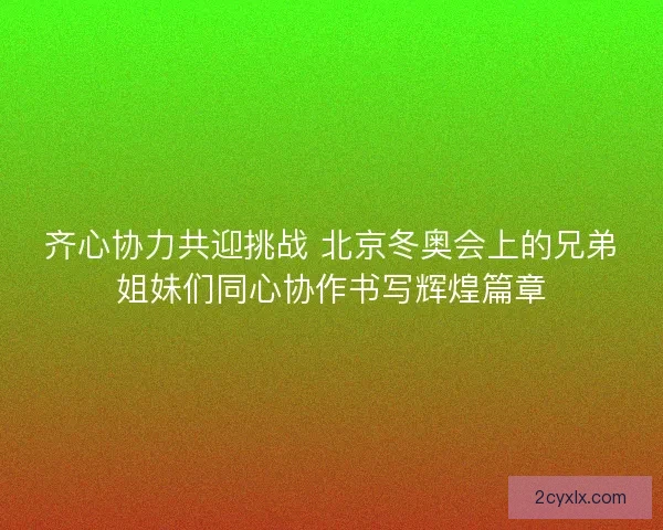 齐心协力共迎挑战 北京冬奥会上的兄弟姐妹们同心协作书写辉煌篇章