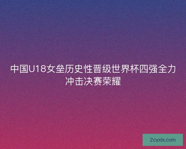 中国U18女垒历史性晋级世界杯四强全力冲击决赛荣耀