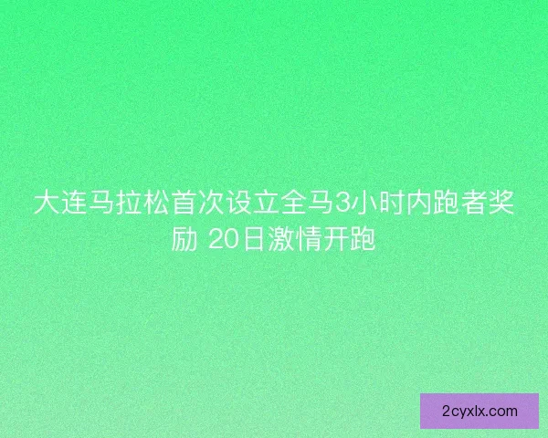 大连马拉松首次设立全马3小时内跑者奖励 20日激情开跑 大连马拉松首次设立全马3小时内跑者奖励 20日激情开跑