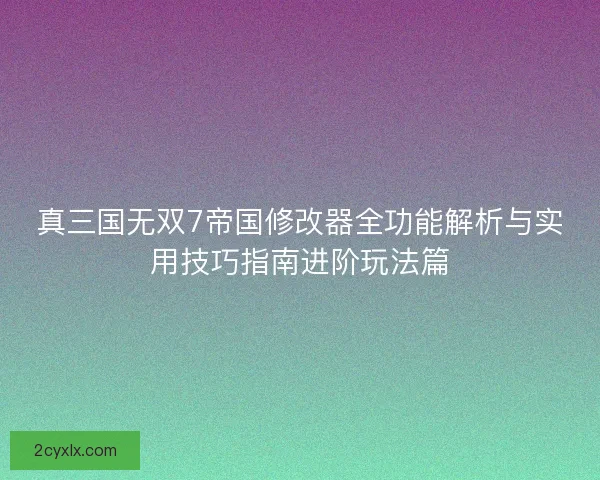 真三国无双7帝国修改器全功能解析与实用技巧指南进阶玩法篇