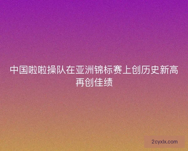 中国啦啦操队在亚洲锦标赛上创历史新高再创佳绩