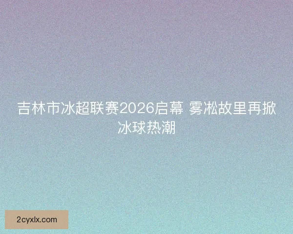 吉林市冰超联赛2026启幕 雾凇故里再掀冰球热潮