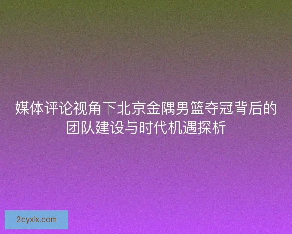 媒体评论视角下北京金隅男篮夺冠背后的团队建设与时代机遇探析
