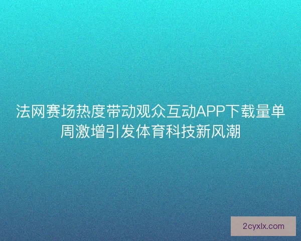 法网赛场热度带动观众互动APP下载量单周激增引发体育科技新风潮