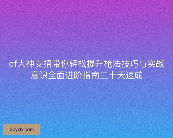 cf大神支招带你轻松提升枪法技巧与实战意识全面进阶指南三十天速成 cf大神支招带你轻松提升枪法技巧与实战意识全面进阶指南三十天速成
