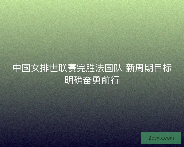 中国女排世联赛完胜法国队 新周期目标明确奋勇前行