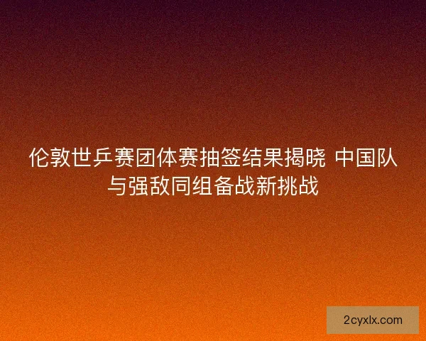 伦敦世乒赛团体赛抽签结果揭晓 中国队与强敌同组备战新挑战