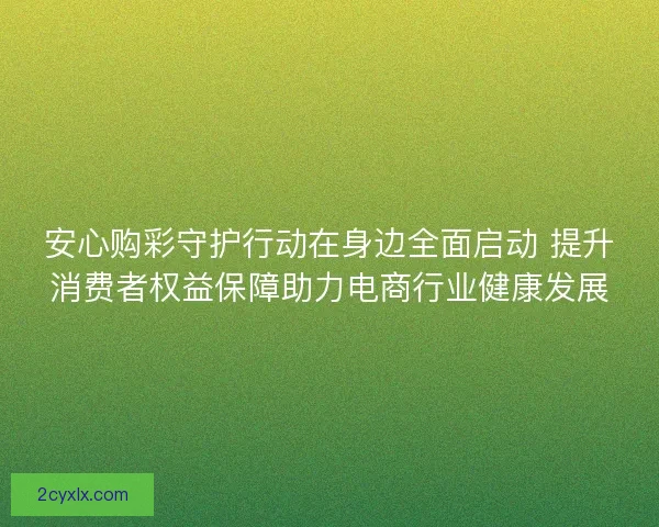 安心购彩守护行动在身边全面启动 提升消费者权益保障助力电商行业健康发展 安心购彩守护行动在身边全面启动 提升消费者权益保障助力电商行业健康发展