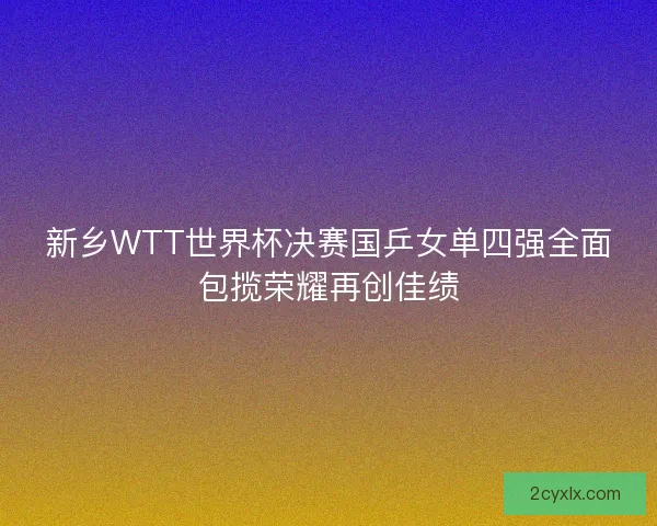 新乡WTT世界杯决赛国乒女单四强全面包揽荣耀再创佳绩