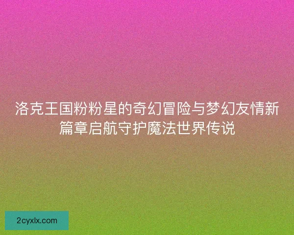洛克王国粉粉星的奇幻冒险与梦幻友情新篇章启航守护魔法世界传说