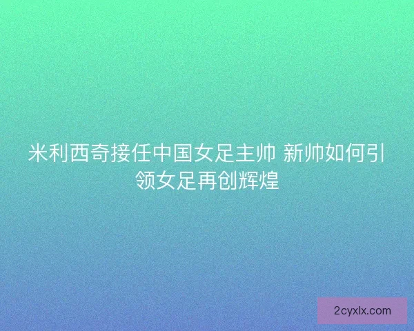 米利西奇接任中国女足主帅 新帅如何引领女足再创辉煌
