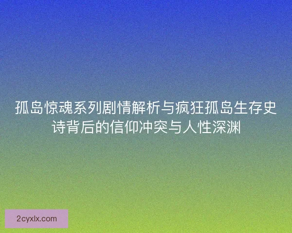 孤岛惊魂系列剧情解析与疯狂孤岛生存史诗背后的信仰冲突与人性深渊