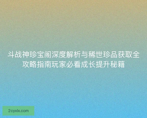 斗战神珍宝阁深度解析与稀世珍品获取全攻略指南玩家必看成长提升秘籍