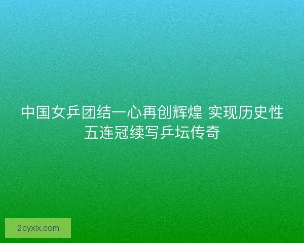 中国女乒团结一心再创辉煌 实现历史性五连冠续写乒坛传奇
