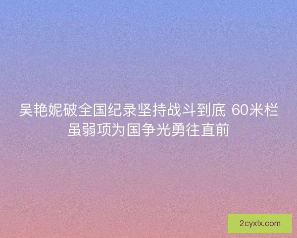 吴艳妮破全国纪录坚持战斗到底 60米栏虽弱项为国争光勇往直前 吴艳妮破全国纪录坚持战斗到底 60米栏虽弱项为国争光勇往直前