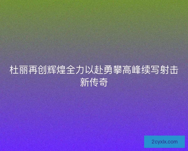 杜丽再创辉煌全力以赴勇攀高峰续写射击新传奇