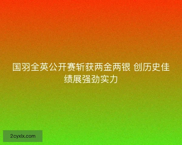 国羽全英公开赛斩获两金两银 创历史佳绩展强劲实力 国羽全英公开赛斩获两金两银 创历史佳绩展强劲实力