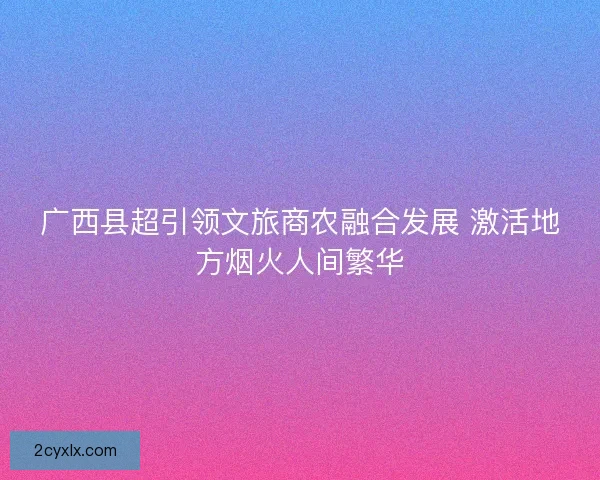 广西县超引领文旅商农融合发展 激活地方烟火人间繁华 广西县超引领文旅商农融合发展 激活地方烟火人间繁华
